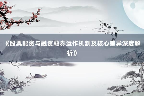 《股票配资与融资融券运作机制及核心差异深度解析》