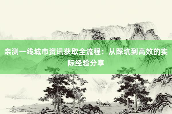亲测一线城市资讯获取全流程：从踩坑到高效的实际经验分享