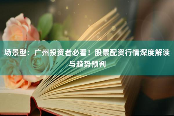 场景型：广州投资者必看！股票配资行情深度解读与趋势预判