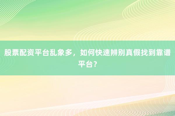 股票配资平台乱象多，如何快速辨别真假找到靠谱平台？