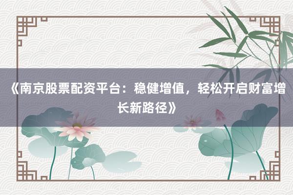 《南京股票配资平台：稳健增值，轻松开启财富增长新路径》