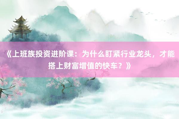《上班族投资进阶课：为什么盯紧行业龙头，才能搭上财富增值的快车？》