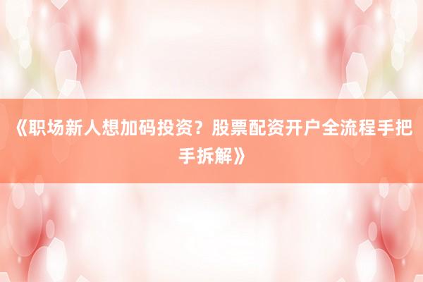 《职场新人想加码投资？股票配资开户全流程手把手拆解》