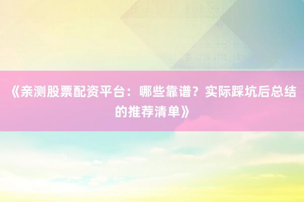 《亲测股票配资平台：哪些靠谱？实际踩坑后总结的推荐清单》