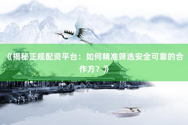 《揭秘正规配资平台：如何精准筛选安全可靠的合作方？》