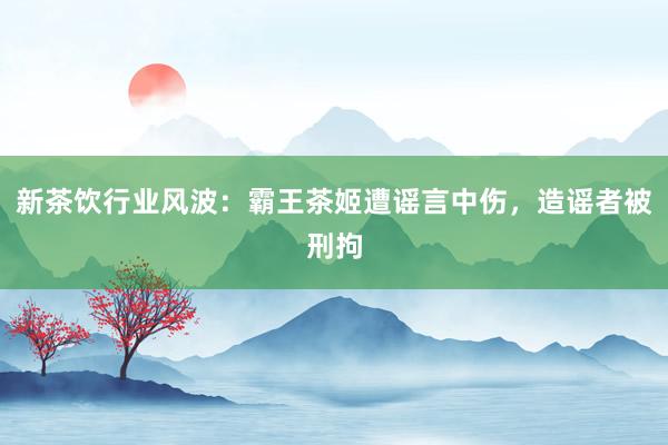 新茶饮行业风波：霸王茶姬遭谣言中伤，造谣者被刑拘