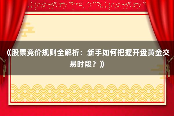 《股票竞价规则全解析：新手如何把握开盘黄金交易时段？》