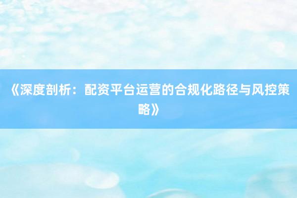 《深度剖析：配资平台运营的合规化路径与风控策略》