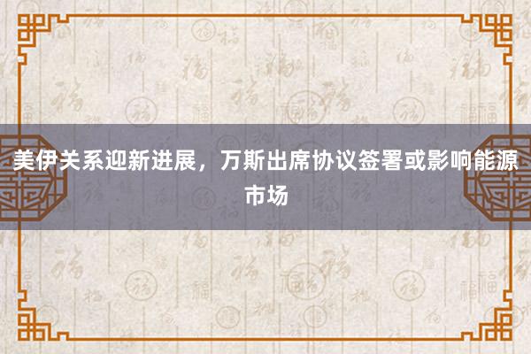 美伊关系迎新进展，万斯出席协议签署或影响能源市场