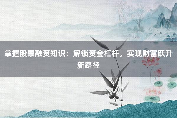 掌握股票融资知识：解锁资金杠杆，实现财富跃升新路径