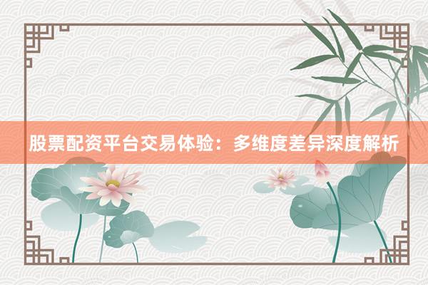 股票配资平台交易体验：多维度差异深度解析