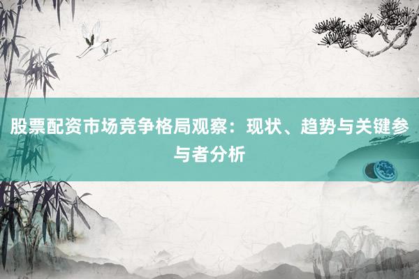 股票配资市场竞争格局观察：现状、趋势与关键参与者分析