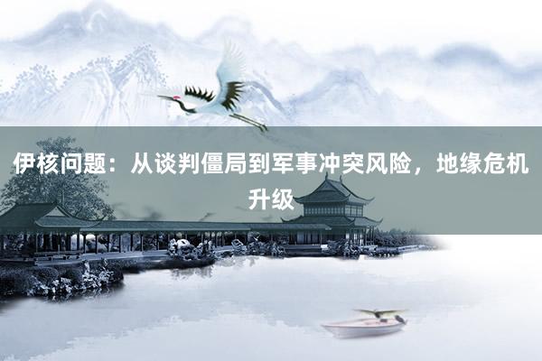 伊核问题：从谈判僵局到军事冲突风险，地缘危机升级
