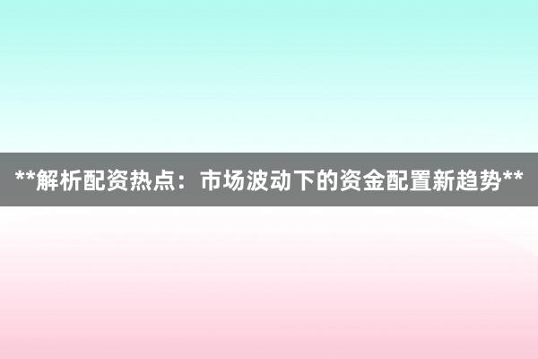 **解析配资热点：市场波动下的资金配置新趋势**