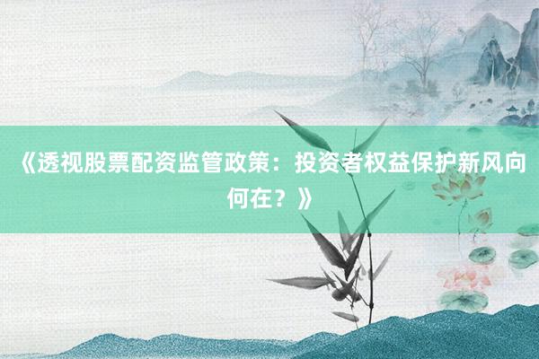 《透视股票配资监管政策：投资者权益保护新风向何在？》