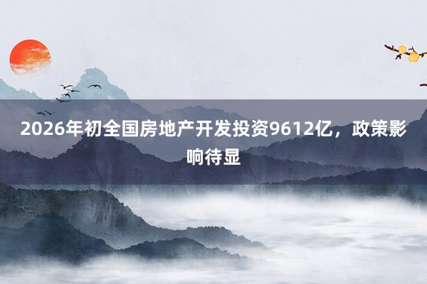 2026年初全国房地产开发投资9612亿，政策影响待显