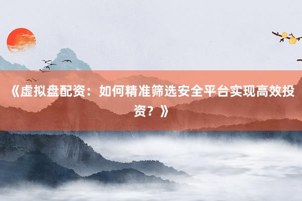 《虚拟盘配资：如何精准筛选安全平台实现高效投资？》