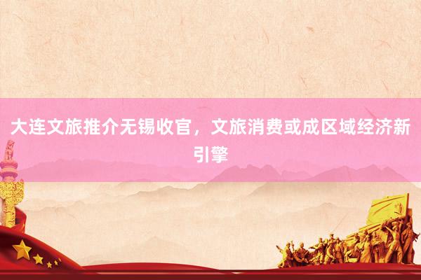 大连文旅推介无锡收官，文旅消费或成区域经济新引擎