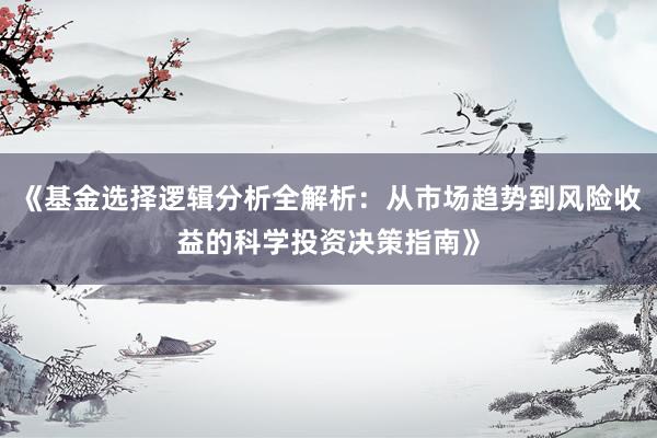 《基金选择逻辑分析全解析：从市场趋势到风险收益的科学投资决策指南》