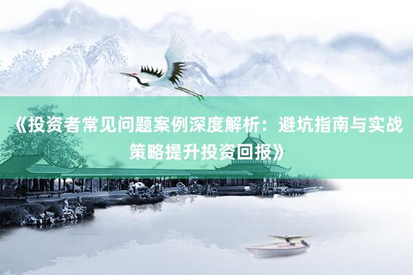 《投资者常见问题案例深度解析：避坑指南与实战策略提升投资回报》