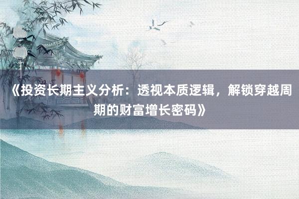 《投资长期主义分析：透视本质逻辑，解锁穿越周期的财富增长密码》