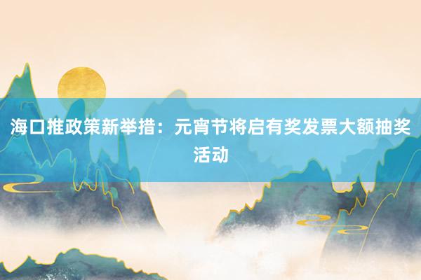 海口推政策新举措：元宵节将启有奖发票大额抽奖活动