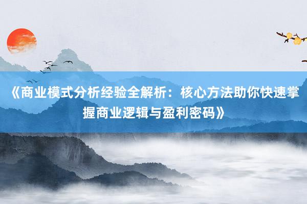 《商业模式分析经验全解析：核心方法助你快速掌握商业逻辑与盈利密码》