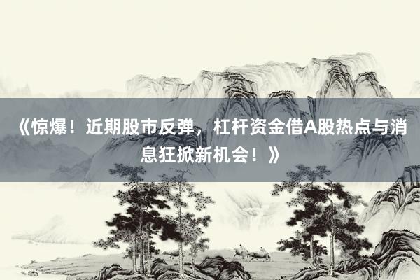 《惊爆！近期股市反弹，杠杆资金借A股热点与消息狂掀新机会！》