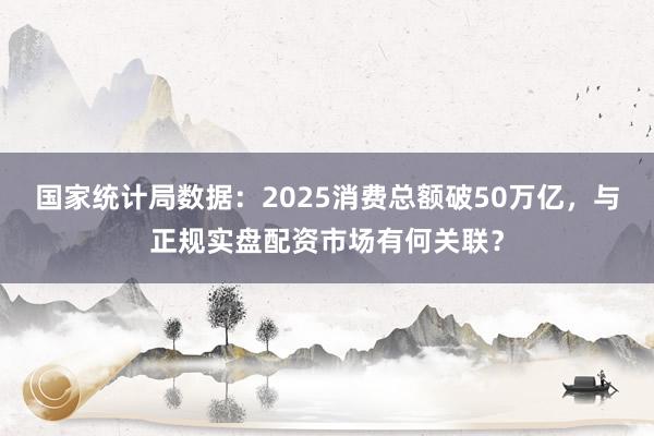 国家统计局数据：2025消费总额破50万亿，与正规实盘配资市场有何关联？