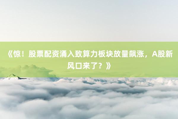 《惊！股票配资涌入致算力板块放量飙涨，A股新风口来了？》
