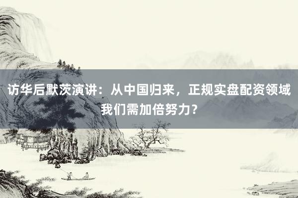 访华后默茨演讲：从中国归来，正规实盘配资领域我们需加倍努力？