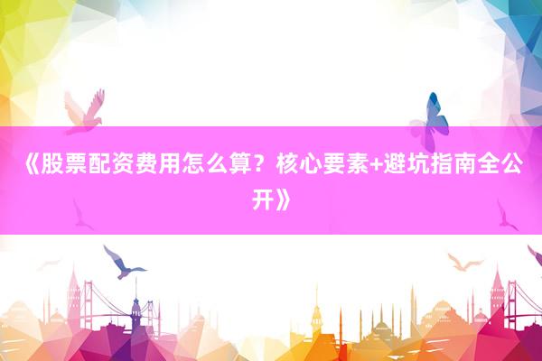 《股票配资费用怎么算？核心要素+避坑指南全公开》
