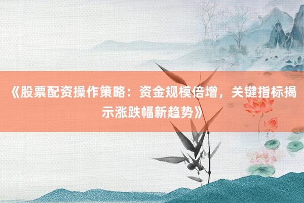 《股票配资操作策略：资金规模倍增，关键指标揭示涨跌幅新趋势》
