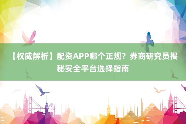 【权威解析】配资APP哪个正规？券商研究员揭秘安全平台选择指南