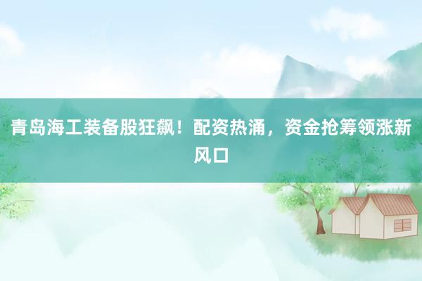 青岛海工装备股狂飙！配资热涌，资金抢筹领涨新风口