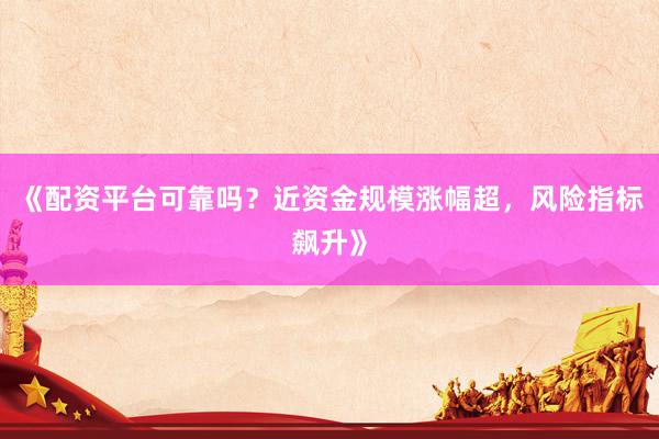 《配资平台可靠吗？近资金规模涨幅超，风险指标飙升》