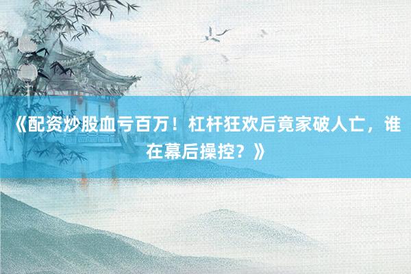 《配资炒股血亏百万！杠杆狂欢后竟家破人亡，谁在幕后操控？》