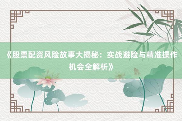 《股票配资风险故事大揭秘：实战避险与精准操作机会全解析》