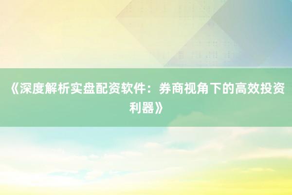 《深度解析实盘配资软件：券商视角下的高效投资利器》