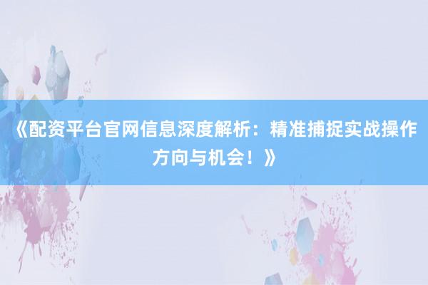 《配资平台官网信息深度解析：精准捕捉实战操作方向与机会！》