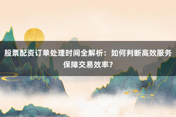 股票配资订单处理时间全解析：如何判断高效服务保障交易效率？
