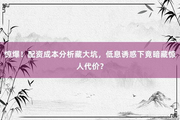 惊爆！配资成本分析藏大坑，低息诱惑下竟暗藏惊人代价？