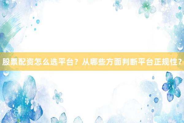 股票配资怎么选平台？从哪些方面判断平台正规性？