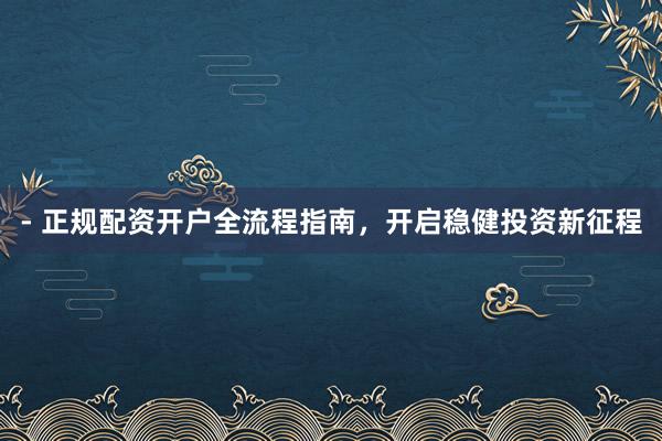 - 正规配资开户全流程指南，开启稳健投资新征程