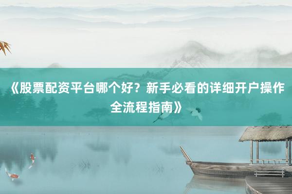 《股票配资平台哪个好？新手必看的详细开户操作全流程指南》