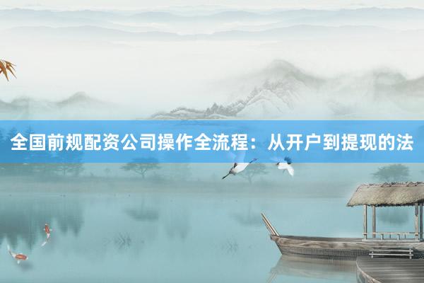 全国前规配资公司操作全流程：从开户到提现的法