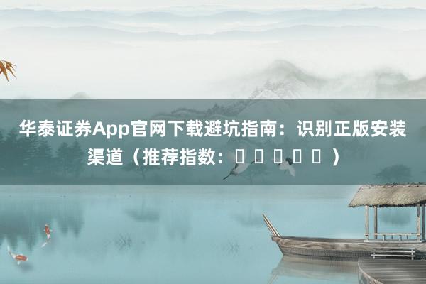 华泰证券App官网下载避坑指南:识别正版安装渠道(推荐指数:⭐⭐⭐⭐⭐)