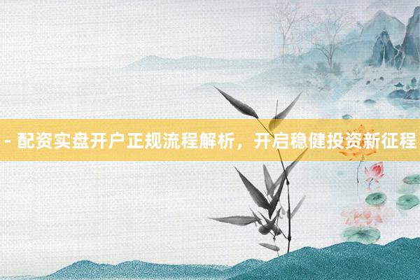 - 配资实盘开户正规流程解析，开启稳健投资新征程