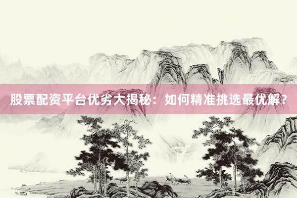 股票配资平台优劣大揭秘：如何精准挑选最优解？