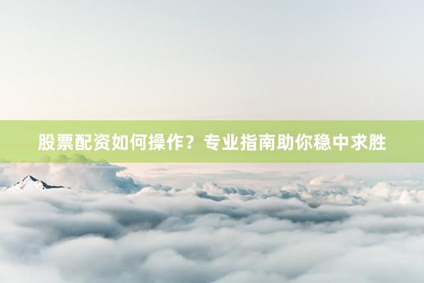 股票配资如何操作？专业指南助你稳中求胜